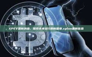 XPEV最新消息，探索未来出行的新篇章,xplus最新信息