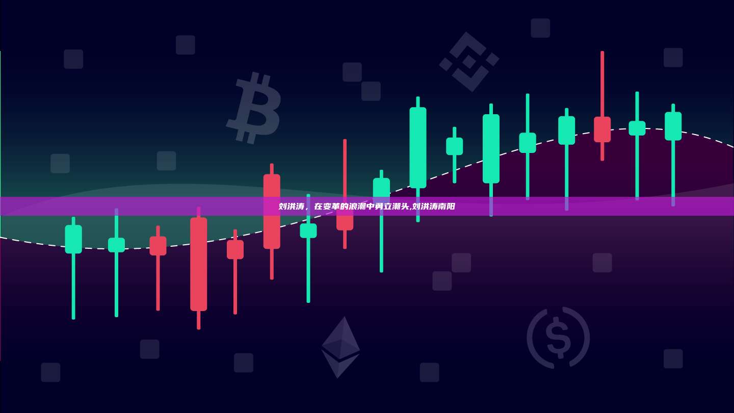 刘洪涛，在变革的浪潮中勇立潮头,刘洪涛南阳-第1张图片-币安app