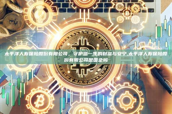太平洋人寿保险股份有限公司,守护您一生的财富与安宁,太平洋人寿保险股份有限公司是国企吗-第1张图片-币安app 太平洋人寿保险股份有限公司,守护您一生的财富与安宁,太平洋人寿保险股份有限公司是国企吗-第1张图片-币安app