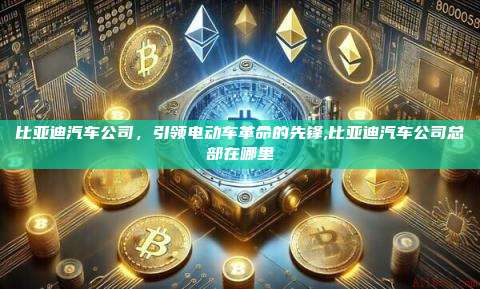比亚迪汽车公司，引领电动车革命的先锋,比亚迪汽车公司总部在哪里-第1张图片-币安app