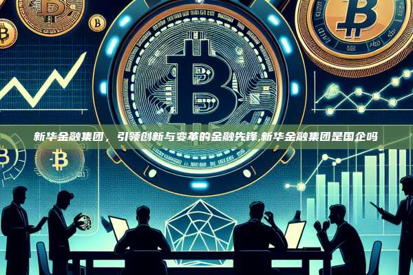 新华金融集团,引领创新与变革的金融先锋,新华金融集团是国企吗-第1张图片-币安app 新华金融集团,引领创新与变革的金融先锋,新华金融集团是国企吗-第1张图片-币安app